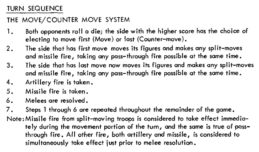 Chainmail Turn Sequence 1: TURN SEQUENCE THE MOVE/COUNTER MOVE SYSTEM 1. Both opponent's roll a die; the side with the higher score has the choice of electing to move first (Move) or last (Counter-move). 2. The side that has first move moves its figures and makes any split-moves and missile fire, taking any pass-through fire possible at the same time. 3. The side that has last move now moves its figures and makes any split-moves and missile fire, taking any pass-through fire possible at the same time. 4. Artillery fire is taken. 5. Missile fire is taken. 6. Melees are resolved. 7. Steps 1 through 6 are repeated throughout the remainder of the game. Note:Missile fire from split-moving troops is considered to take effect immediately during the movement portion of the turn, and the same is true of passthrough fire. All other fire, both artillery and missile, is considered to simultaneously take effect just prior to melee resolution.