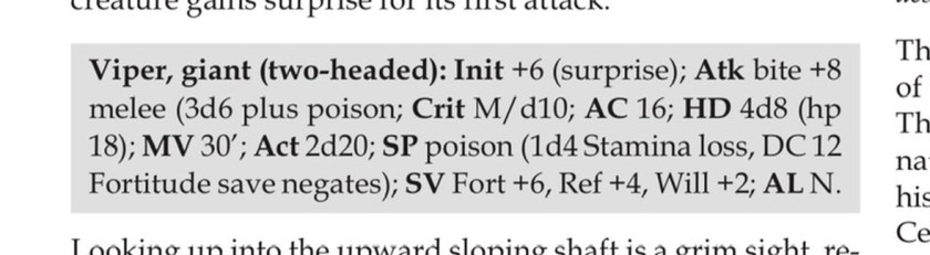 Viper, giant (two-headed): Init +6 (surprise); Atk bite +8 melee (3d6 plus poison; Crit M/d10; AC 16; HD 4d8 (hp 18); MV 30’; Act 2d20; SP poison (1d4 Stamina loss, DC 12 Fortitude save negates); SV Fort +6, Ref +4, Will +2; AL N.
