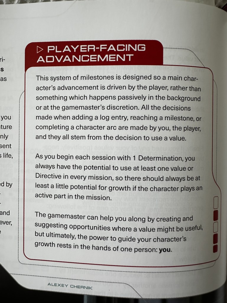 Player-Facing
Advancement:
This system of milestones is designed so a main character’s
advancement is driven by the player, rather than
something which happens passively in the background
or at the gamemaster’s discretion. All the decisions
made when adding a log entry, reaching a milestone, or
completing a character arc are made by you, the player,
and they all stem from the decision to use a value.
As you begin each session with 1 Determination, you
always have the potential to use at least one value or
Directive in every mission, so there should always be at
least a little potential for growth if the character plays an
active part in the mission.
The gamemaster can help you along by creating and
suggesting opportunities where a value might be useful,
but ultimately, the power to guide your character’s
growth rests in the hands of one person: you.